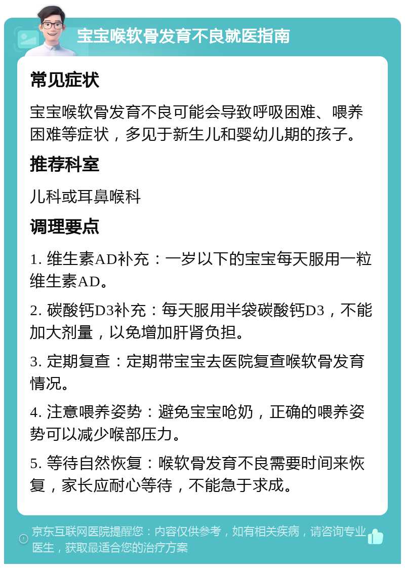 宝宝喉软骨发育不良就医指南 常见症状 宝宝喉软骨发育不良可能会导致呼吸困难、喂养困难等症状，多见于新生儿和婴幼儿期的孩子。 推荐科室 儿科或耳鼻喉科 调理要点 1. 维生素AD补充：一岁以下的宝宝每天服用一粒维生素AD。 2. 碳酸钙D3补充：每天服用半袋碳酸钙D3，不能加大剂量，以免增加肝肾负担。 3. 定期复查：定期带宝宝去医院复查喉软骨发育情况。 4. 注意喂养姿势：避免宝宝呛奶，正确的喂养姿势可以减少喉部压力。 5. 等待自然恢复：喉软骨发育不良需要时间来恢复，家长应耐心等待，不能急于求成。