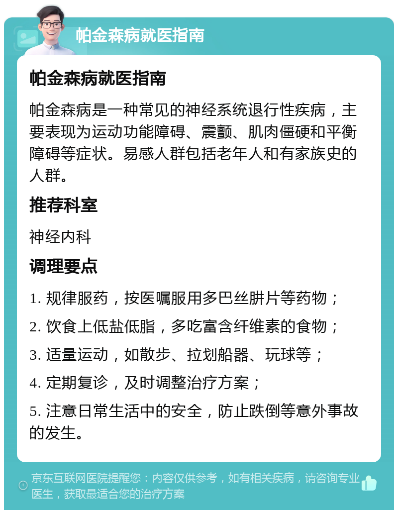 帕金森病就医指南 帕金森病就医指南 帕金森病是一种常见的神经系统退行性疾病，主要表现为运动功能障碍、震颤、肌肉僵硬和平衡障碍等症状。易感人群包括老年人和有家族史的人群。 推荐科室 神经内科 调理要点 1. 规律服药，按医嘱服用多巴丝肼片等药物； 2. 饮食上低盐低脂，多吃富含纤维素的食物； 3. 适量运动，如散步、拉划船器、玩球等； 4. 定期复诊，及时调整治疗方案； 5. 注意日常生活中的安全，防止跌倒等意外事故的发生。