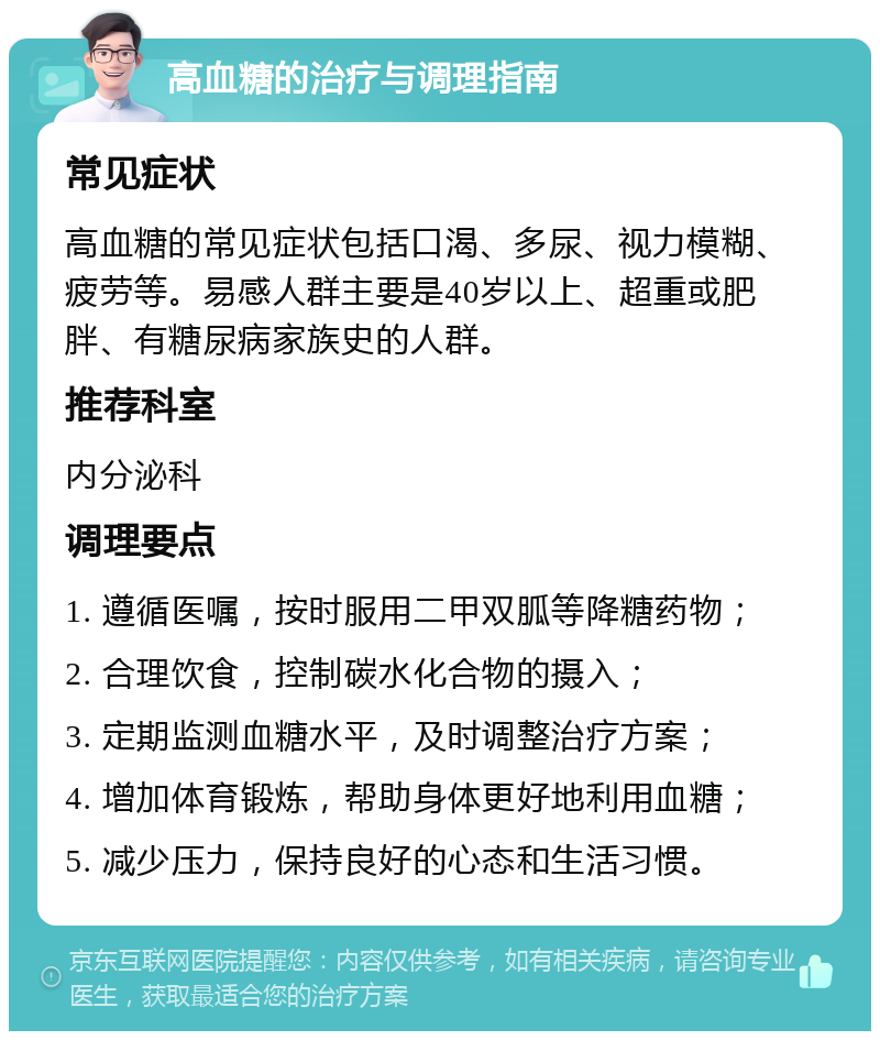 高血糖的治疗与调理指南 常见症状 高血糖的常见症状包括口渴、多尿、视力模糊、疲劳等。易感人群主要是40岁以上、超重或肥胖、有糖尿病家族史的人群。 推荐科室 内分泌科 调理要点 1. 遵循医嘱，按时服用二甲双胍等降糖药物； 2. 合理饮食，控制碳水化合物的摄入； 3. 定期监测血糖水平，及时调整治疗方案； 4. 增加体育锻炼，帮助身体更好地利用血糖； 5. 减少压力，保持良好的心态和生活习惯。