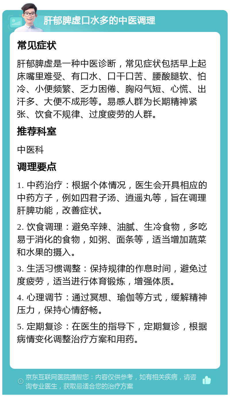 肝郁脾虚口水多的中医调理 常见症状 肝郁脾虚是一种中医诊断，常见症状包括早上起床嘴里难受、有口水、口干口苦、腰酸腿软、怕冷、小便频繁、乏力困倦、胸闷气短、心慌、出汗多、大便不成形等。易感人群为长期精神紧张、饮食不规律、过度疲劳的人群。 推荐科室 中医科 调理要点 1. 中药治疗：根据个体情况，医生会开具相应的中药方子，例如四君子汤、逍遥丸等，旨在调理肝脾功能，改善症状。 2. 饮食调理：避免辛辣、油腻、生冷食物，多吃易于消化的食物，如粥、面条等，适当增加蔬菜和水果的摄入。 3. 生活习惯调整：保持规律的作息时间，避免过度疲劳，适当进行体育锻炼，增强体质。 4. 心理调节：通过冥想、瑜伽等方式，缓解精神压力，保持心情舒畅。 5. 定期复诊：在医生的指导下，定期复诊，根据病情变化调整治疗方案和用药。