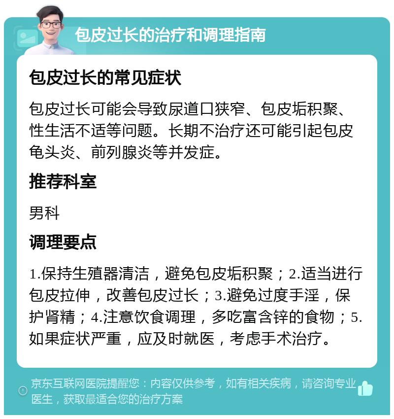 包皮过长的治疗和调理指南 包皮过长的常见症状 包皮过长可能会导致尿道口狭窄、包皮垢积聚、性生活不适等问题。长期不治疗还可能引起包皮龟头炎、前列腺炎等并发症。 推荐科室 男科 调理要点 1.保持生殖器清洁，避免包皮垢积聚；2.适当进行包皮拉伸，改善包皮过长；3.避免过度手淫，保护肾精；4.注意饮食调理，多吃富含锌的食物；5.如果症状严重，应及时就医，考虑手术治疗。