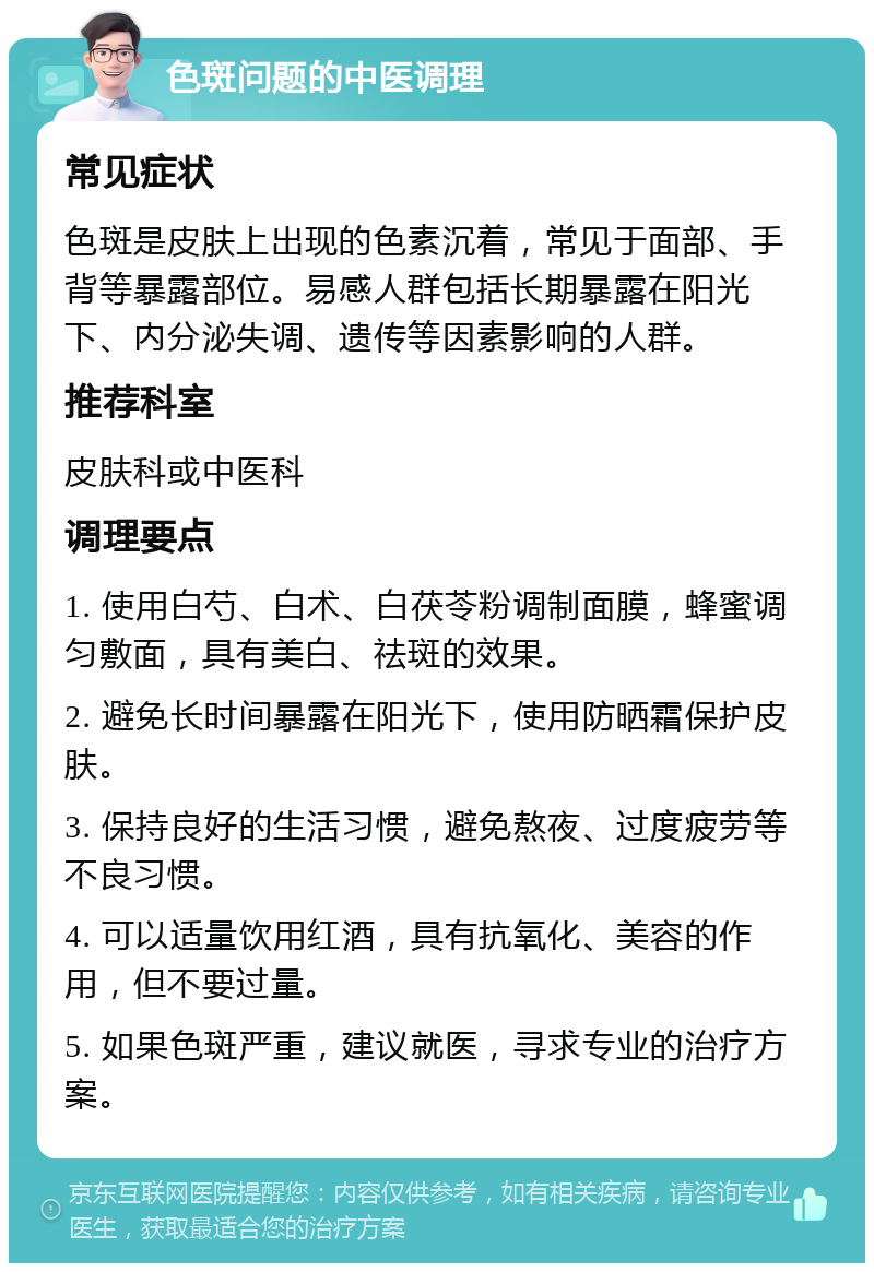 色斑问题的中医调理 常见症状 色斑是皮肤上出现的色素沉着，常见于面部、手背等暴露部位。易感人群包括长期暴露在阳光下、内分泌失调、遗传等因素影响的人群。 推荐科室 皮肤科或中医科 调理要点 1. 使用白芍、白术、白茯苓粉调制面膜，蜂蜜调匀敷面，具有美白、祛斑的效果。 2. 避免长时间暴露在阳光下，使用防晒霜保护皮肤。 3. 保持良好的生活习惯，避免熬夜、过度疲劳等不良习惯。 4. 可以适量饮用红酒，具有抗氧化、美容的作用，但不要过量。 5. 如果色斑严重，建议就医，寻求专业的治疗方案。