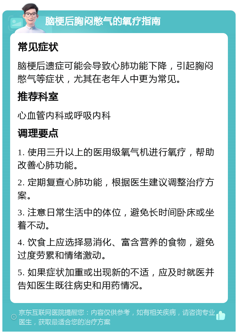 脑梗后胸闷憋气的氧疗指南 常见症状 脑梗后遗症可能会导致心肺功能下降，引起胸闷憋气等症状，尤其在老年人中更为常见。 推荐科室 心血管内科或呼吸内科 调理要点 1. 使用三升以上的医用级氧气机进行氧疗，帮助改善心肺功能。 2. 定期复查心肺功能，根据医生建议调整治疗方案。 3. 注意日常生活中的体位，避免长时间卧床或坐着不动。 4. 饮食上应选择易消化、富含营养的食物，避免过度劳累和情绪激动。 5. 如果症状加重或出现新的不适，应及时就医并告知医生既往病史和用药情况。