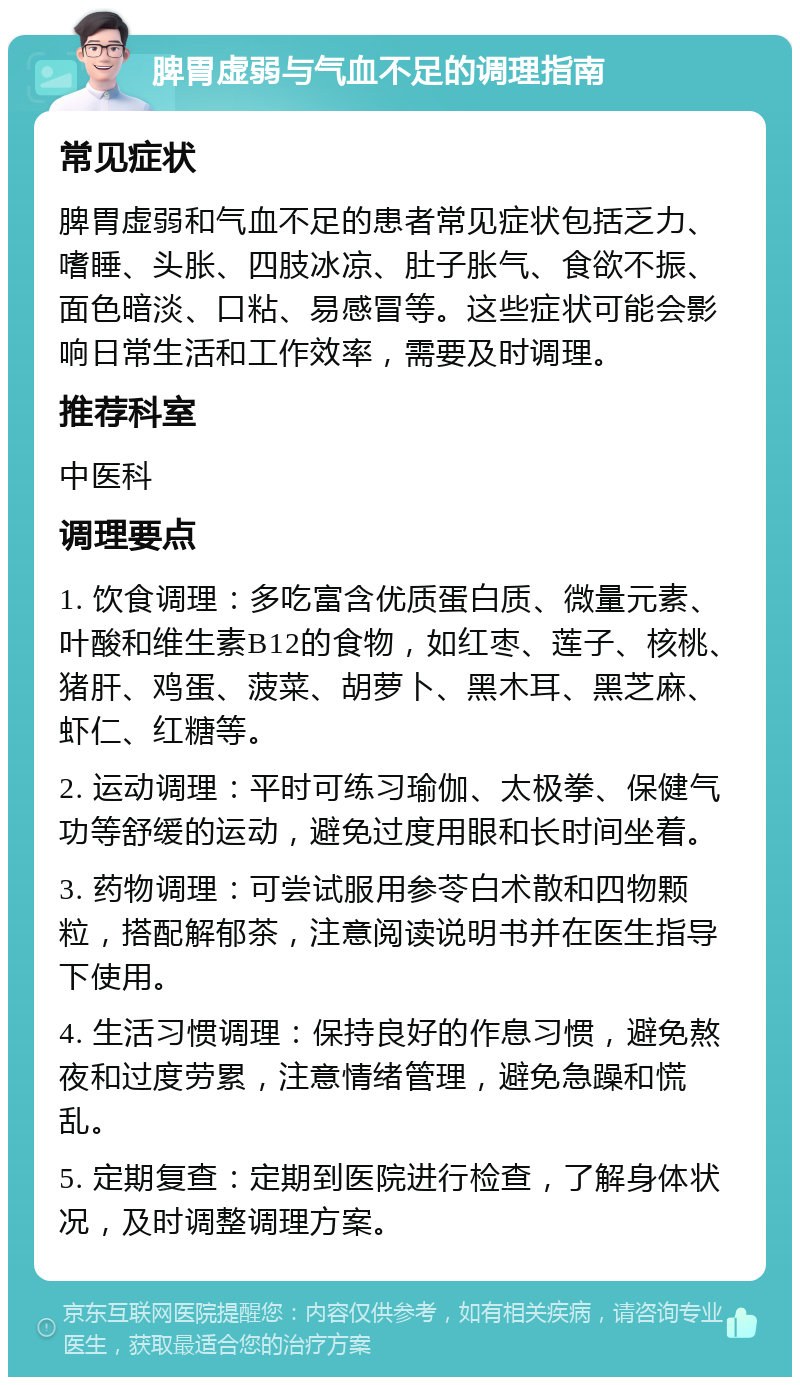 脾胃虚弱与气血不足的调理指南 常见症状 脾胃虚弱和气血不足的患者常见症状包括乏力、嗜睡、头胀、四肢冰凉、肚子胀气、食欲不振、面色暗淡、口粘、易感冒等。这些症状可能会影响日常生活和工作效率，需要及时调理。 推荐科室 中医科 调理要点 1. 饮食调理：多吃富含优质蛋白质、微量元素、叶酸和维生素B12的食物，如红枣、莲子、核桃、猪肝、鸡蛋、菠菜、胡萝卜、黑木耳、黑芝麻、虾仁、红糖等。 2. 运动调理：平时可练习瑜伽、太极拳、保健气功等舒缓的运动，避免过度用眼和长时间坐着。 3. 药物调理：可尝试服用参苓白术散和四物颗粒，搭配解郁茶，注意阅读说明书并在医生指导下使用。 4. 生活习惯调理：保持良好的作息习惯，避免熬夜和过度劳累，注意情绪管理，避免急躁和慌乱。 5. 定期复查：定期到医院进行检查，了解身体状况，及时调整调理方案。