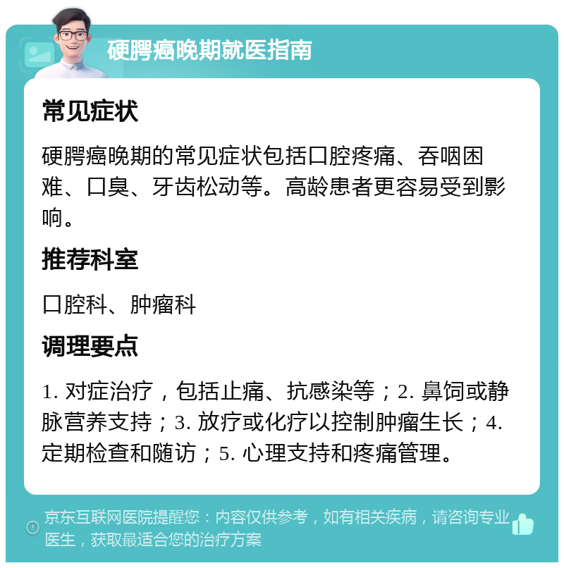 硬腭癌晚期就医指南 常见症状 硬腭癌晚期的常见症状包括口腔疼痛、吞咽困难、口臭、牙齿松动等。高龄患者更容易受到影响。 推荐科室 口腔科、肿瘤科 调理要点 1. 对症治疗，包括止痛、抗感染等；2. 鼻饲或静脉营养支持；3. 放疗或化疗以控制肿瘤生长；4. 定期检查和随访；5. 心理支持和疼痛管理。