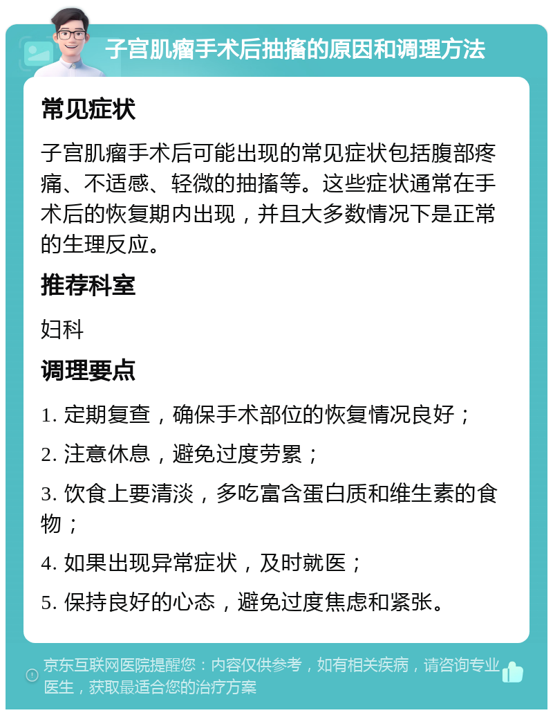 子宫肌瘤手术后抽搐的原因和调理方法 常见症状 子宫肌瘤手术后可能出现的常见症状包括腹部疼痛、不适感、轻微的抽搐等。这些症状通常在手术后的恢复期内出现，并且大多数情况下是正常的生理反应。 推荐科室 妇科 调理要点 1. 定期复查，确保手术部位的恢复情况良好； 2. 注意休息，避免过度劳累； 3. 饮食上要清淡，多吃富含蛋白质和维生素的食物； 4. 如果出现异常症状，及时就医； 5. 保持良好的心态，避免过度焦虑和紧张。