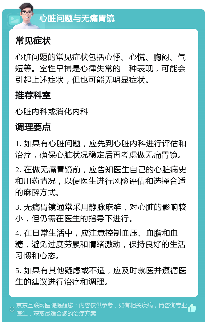 心脏问题与无痛胃镜 常见症状 心脏问题的常见症状包括心悸、心慌、胸闷、气短等。室性早搏是心律失常的一种表现，可能会引起上述症状，但也可能无明显症状。 推荐科室 心脏内科或消化内科 调理要点 1. 如果有心脏问题，应先到心脏内科进行评估和治疗，确保心脏状况稳定后再考虑做无痛胃镜。 2. 在做无痛胃镜前，应告知医生自己的心脏病史和用药情况，以便医生进行风险评估和选择合适的麻醉方式。 3. 无痛胃镜通常采用静脉麻醉，对心脏的影响较小，但仍需在医生的指导下进行。 4. 在日常生活中，应注意控制血压、血脂和血糖，避免过度劳累和情绪激动，保持良好的生活习惯和心态。 5. 如果有其他疑虑或不适，应及时就医并遵循医生的建议进行治疗和调理。