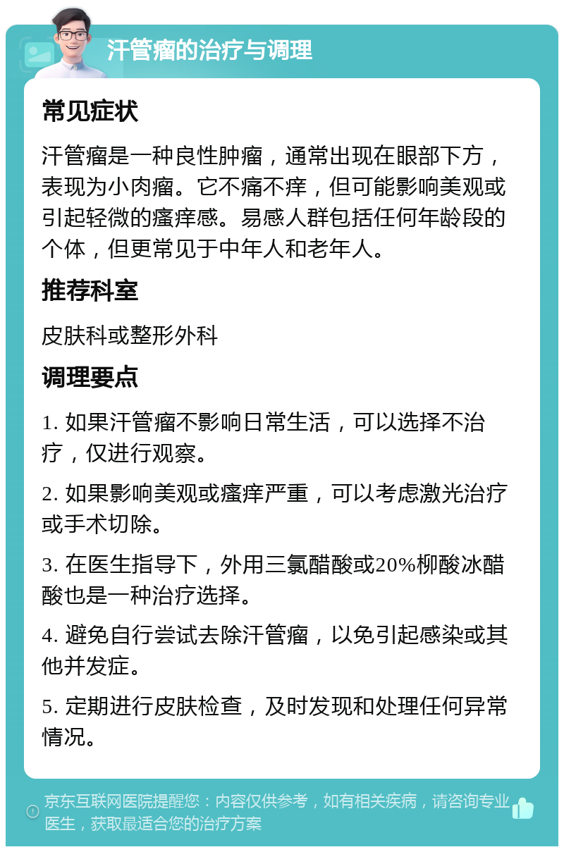 汗管瘤的治疗与调理 常见症状 汗管瘤是一种良性肿瘤，通常出现在眼部下方，表现为小肉瘤。它不痛不痒，但可能影响美观或引起轻微的瘙痒感。易感人群包括任何年龄段的个体，但更常见于中年人和老年人。 推荐科室 皮肤科或整形外科 调理要点 1. 如果汗管瘤不影响日常生活，可以选择不治疗，仅进行观察。 2. 如果影响美观或瘙痒严重，可以考虑激光治疗或手术切除。 3. 在医生指导下，外用三氯醋酸或20%柳酸冰醋酸也是一种治疗选择。 4. 避免自行尝试去除汗管瘤，以免引起感染或其他并发症。 5. 定期进行皮肤检查，及时发现和处理任何异常情况。