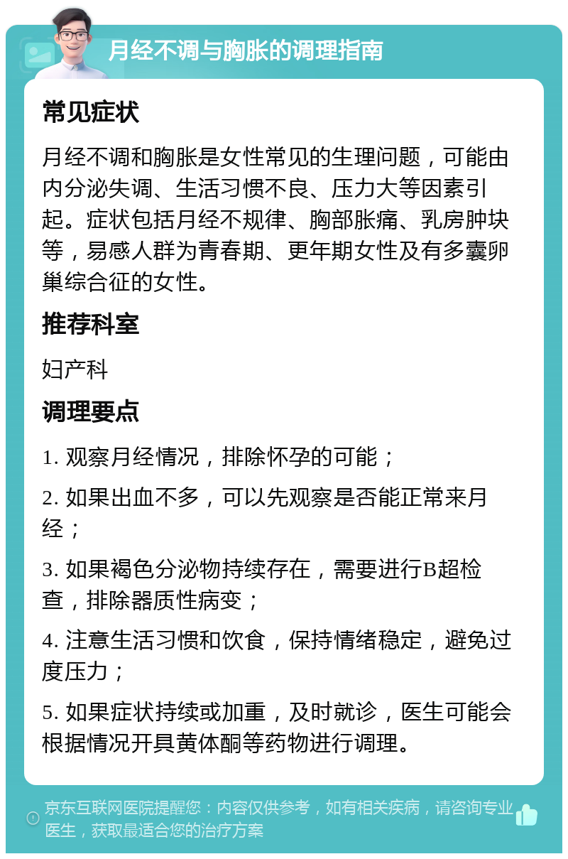 月经不调与胸胀的调理指南 常见症状 月经不调和胸胀是女性常见的生理问题，可能由内分泌失调、生活习惯不良、压力大等因素引起。症状包括月经不规律、胸部胀痛、乳房肿块等，易感人群为青春期、更年期女性及有多囊卵巢综合征的女性。 推荐科室 妇产科 调理要点 1. 观察月经情况，排除怀孕的可能； 2. 如果出血不多，可以先观察是否能正常来月经； 3. 如果褐色分泌物持续存在，需要进行B超检查，排除器质性病变； 4. 注意生活习惯和饮食，保持情绪稳定，避免过度压力； 5. 如果症状持续或加重，及时就诊，医生可能会根据情况开具黄体酮等药物进行调理。