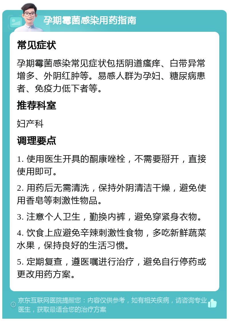 孕期霉菌感染用药指南 常见症状 孕期霉菌感染常见症状包括阴道瘙痒、白带异常增多、外阴红肿等。易感人群为孕妇、糖尿病患者、免疫力低下者等。 推荐科室 妇产科 调理要点 1. 使用医生开具的酮康唑栓，不需要掰开，直接使用即可。 2. 用药后无需清洗，保持外阴清洁干燥，避免使用香皂等刺激性物品。 3. 注意个人卫生，勤换内裤，避免穿紧身衣物。 4. 饮食上应避免辛辣刺激性食物，多吃新鲜蔬菜水果，保持良好的生活习惯。 5. 定期复查，遵医嘱进行治疗，避免自行停药或更改用药方案。