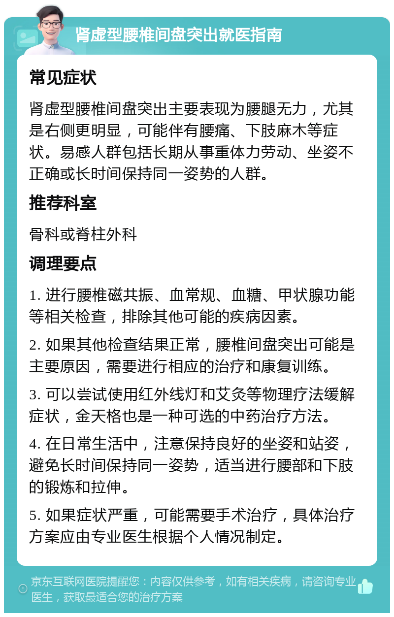 肾虚型腰椎间盘突出就医指南 常见症状 肾虚型腰椎间盘突出主要表现为腰腿无力，尤其是右侧更明显，可能伴有腰痛、下肢麻木等症状。易感人群包括长期从事重体力劳动、坐姿不正确或长时间保持同一姿势的人群。 推荐科室 骨科或脊柱外科 调理要点 1. 进行腰椎磁共振、血常规、血糖、甲状腺功能等相关检查，排除其他可能的疾病因素。 2. 如果其他检查结果正常，腰椎间盘突出可能是主要原因，需要进行相应的治疗和康复训练。 3. 可以尝试使用红外线灯和艾灸等物理疗法缓解症状，金天格也是一种可选的中药治疗方法。 4. 在日常生活中，注意保持良好的坐姿和站姿，避免长时间保持同一姿势，适当进行腰部和下肢的锻炼和拉伸。 5. 如果症状严重，可能需要手术治疗，具体治疗方案应由专业医生根据个人情况制定。