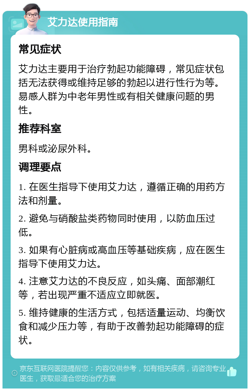 艾力达使用指南 常见症状 艾力达主要用于治疗勃起功能障碍，常见症状包括无法获得或维持足够的勃起以进行性行为等。易感人群为中老年男性或有相关健康问题的男性。 推荐科室 男科或泌尿外科。 调理要点 1. 在医生指导下使用艾力达，遵循正确的用药方法和剂量。 2. 避免与硝酸盐类药物同时使用，以防血压过低。 3. 如果有心脏病或高血压等基础疾病，应在医生指导下使用艾力达。 4. 注意艾力达的不良反应，如头痛、面部潮红等，若出现严重不适应立即就医。 5. 维持健康的生活方式，包括适量运动、均衡饮食和减少压力等，有助于改善勃起功能障碍的症状。