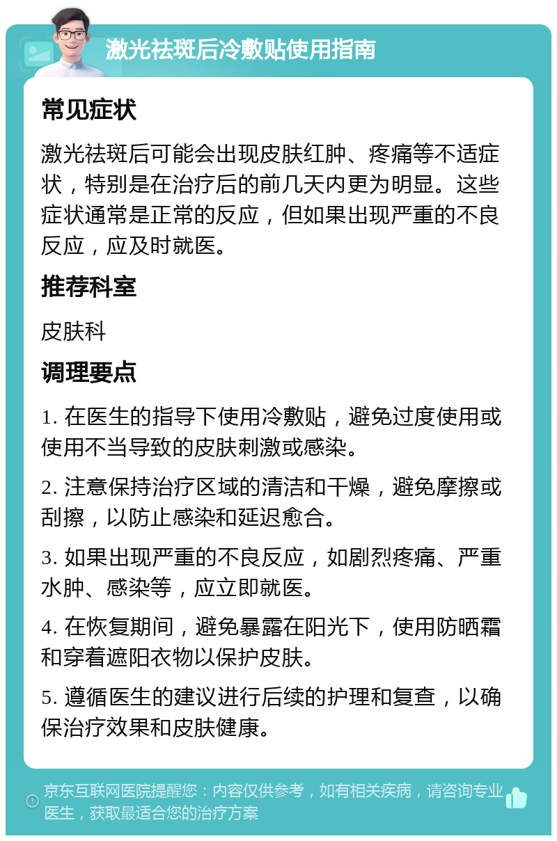 激光祛斑后冷敷贴使用指南 常见症状 激光祛斑后可能会出现皮肤红肿、疼痛等不适症状，特别是在治疗后的前几天内更为明显。这些症状通常是正常的反应，但如果出现严重的不良反应，应及时就医。 推荐科室 皮肤科 调理要点 1. 在医生的指导下使用冷敷贴，避免过度使用或使用不当导致的皮肤刺激或感染。 2. 注意保持治疗区域的清洁和干燥，避免摩擦或刮擦，以防止感染和延迟愈合。 3. 如果出现严重的不良反应，如剧烈疼痛、严重水肿、感染等，应立即就医。 4. 在恢复期间，避免暴露在阳光下，使用防晒霜和穿着遮阳衣物以保护皮肤。 5. 遵循医生的建议进行后续的护理和复查，以确保治疗效果和皮肤健康。