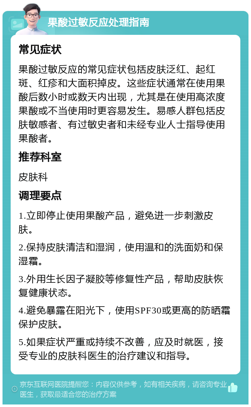 果酸过敏反应处理指南 常见症状 果酸过敏反应的常见症状包括皮肤泛红、起红斑、红疹和大面积掉皮。这些症状通常在使用果酸后数小时或数天内出现，尤其是在使用高浓度果酸或不当使用时更容易发生。易感人群包括皮肤敏感者、有过敏史者和未经专业人士指导使用果酸者。 推荐科室 皮肤科 调理要点 1.立即停止使用果酸产品，避免进一步刺激皮肤。 2.保持皮肤清洁和湿润，使用温和的洗面奶和保湿霜。 3.外用生长因子凝胶等修复性产品，帮助皮肤恢复健康状态。 4.避免暴露在阳光下，使用SPF30或更高的防晒霜保护皮肤。 5.如果症状严重或持续不改善，应及时就医，接受专业的皮肤科医生的治疗建议和指导。