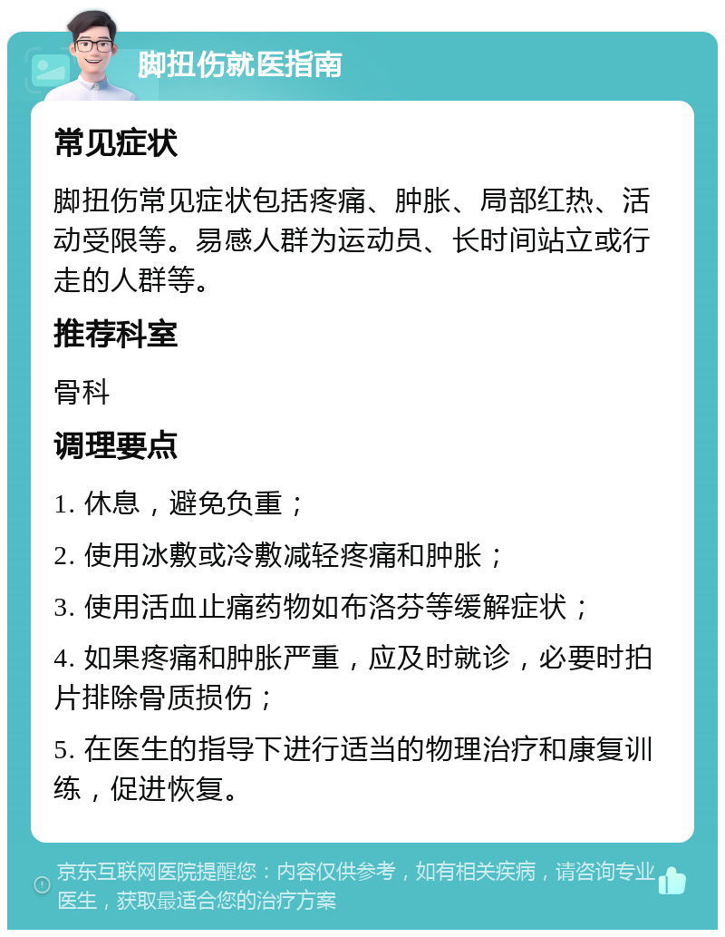 脚扭伤就医指南 常见症状 脚扭伤常见症状包括疼痛、肿胀、局部红热、活动受限等。易感人群为运动员、长时间站立或行走的人群等。 推荐科室 骨科 调理要点 1. 休息，避免负重； 2. 使用冰敷或冷敷减轻疼痛和肿胀； 3. 使用活血止痛药物如布洛芬等缓解症状； 4. 如果疼痛和肿胀严重，应及时就诊，必要时拍片排除骨质损伤； 5. 在医生的指导下进行适当的物理治疗和康复训练，促进恢复。