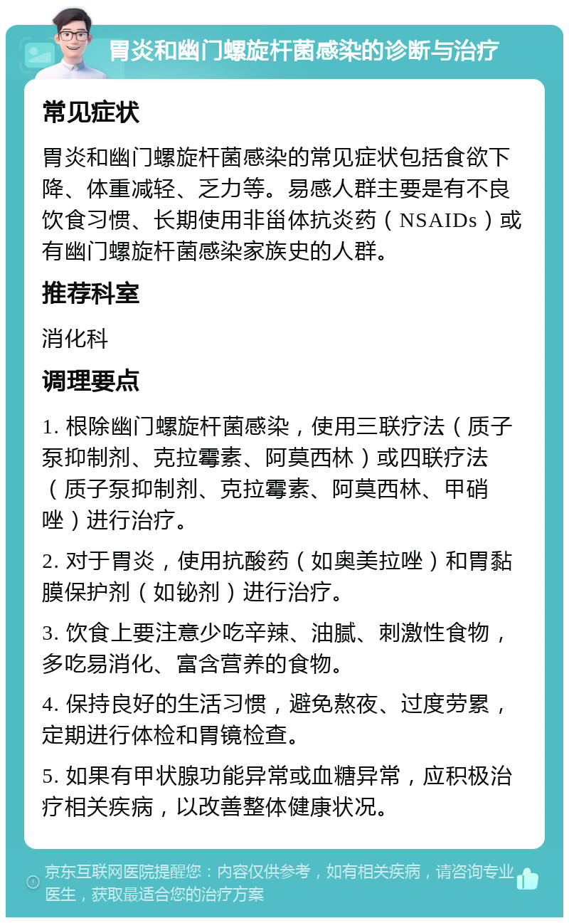 胃炎和幽门螺旋杆菌感染的诊断与治疗 常见症状 胃炎和幽门螺旋杆菌感染的常见症状包括食欲下降、体重减轻、乏力等。易感人群主要是有不良饮食习惯、长期使用非甾体抗炎药（NSAIDs）或有幽门螺旋杆菌感染家族史的人群。 推荐科室 消化科 调理要点 1. 根除幽门螺旋杆菌感染，使用三联疗法（质子泵抑制剂、克拉霉素、阿莫西林）或四联疗法（质子泵抑制剂、克拉霉素、阿莫西林、甲硝唑）进行治疗。 2. 对于胃炎，使用抗酸药（如奥美拉唑）和胃黏膜保护剂（如铋剂）进行治疗。 3. 饮食上要注意少吃辛辣、油腻、刺激性食物，多吃易消化、富含营养的食物。 4. 保持良好的生活习惯，避免熬夜、过度劳累，定期进行体检和胃镜检查。 5. 如果有甲状腺功能异常或血糖异常，应积极治疗相关疾病，以改善整体健康状况。