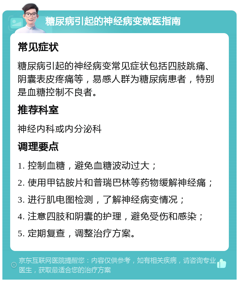 糖尿病引起的神经病变就医指南 常见症状 糖尿病引起的神经病变常见症状包括四肢跳痛、阴囊表皮疼痛等，易感人群为糖尿病患者，特别是血糖控制不良者。 推荐科室 神经内科或内分泌科 调理要点 1. 控制血糖，避免血糖波动过大； 2. 使用甲钴胺片和普瑞巴林等药物缓解神经痛； 3. 进行肌电图检测，了解神经病变情况； 4. 注意四肢和阴囊的护理，避免受伤和感染； 5. 定期复查，调整治疗方案。