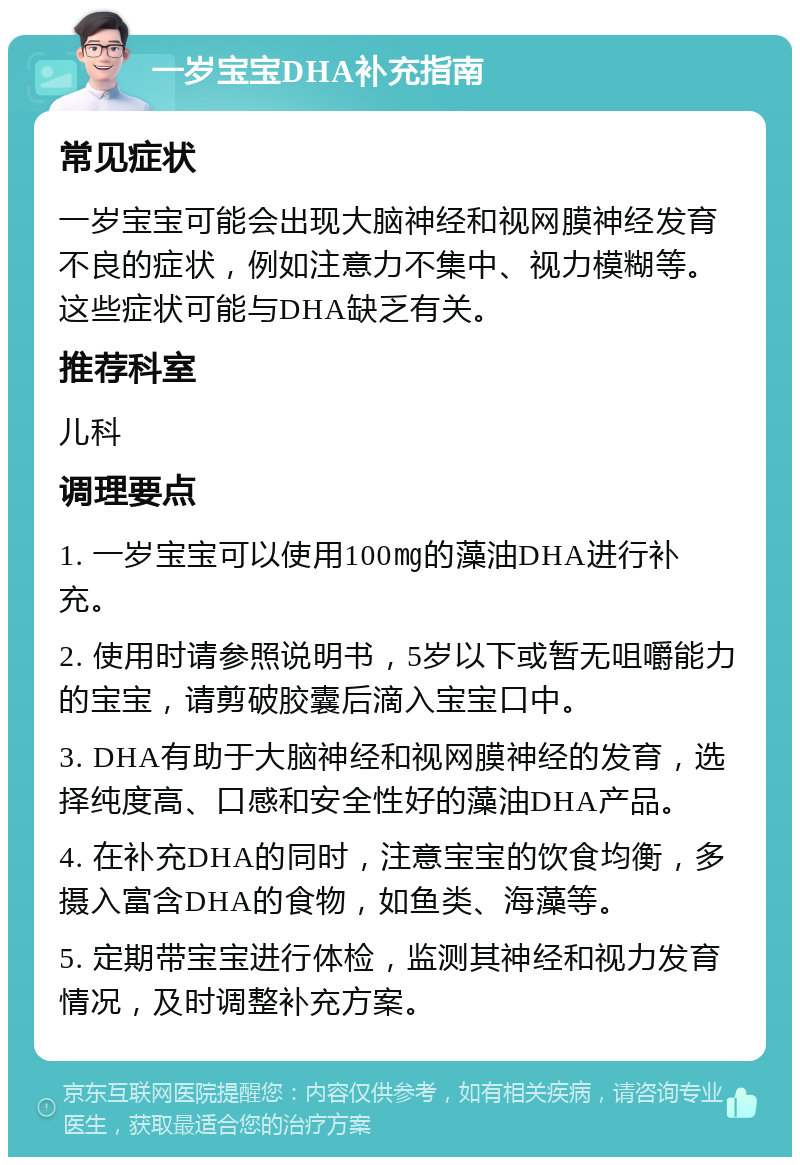 一岁宝宝DHA补充指南 常见症状 一岁宝宝可能会出现大脑神经和视网膜神经发育不良的症状，例如注意力不集中、视力模糊等。这些症状可能与DHA缺乏有关。 推荐科室 儿科 调理要点 1. 一岁宝宝可以使用100㎎的藻油DHA进行补充。 2. 使用时请参照说明书，5岁以下或暂无咀嚼能力的宝宝，请剪破胶囊后滴入宝宝口中。 3. DHA有助于大脑神经和视网膜神经的发育，选择纯度高、口感和安全性好的藻油DHA产品。 4. 在补充DHA的同时，注意宝宝的饮食均衡，多摄入富含DHA的食物，如鱼类、海藻等。 5. 定期带宝宝进行体检，监测其神经和视力发育情况，及时调整补充方案。