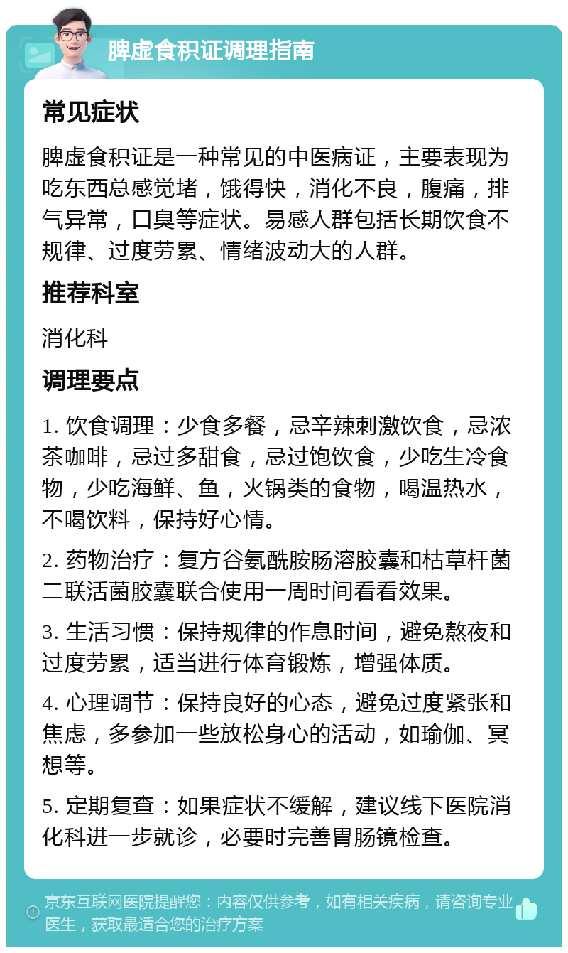 脾虚食积证调理指南 常见症状 脾虚食积证是一种常见的中医病证，主要表现为吃东西总感觉堵，饿得快，消化不良，腹痛，排气异常，口臭等症状。易感人群包括长期饮食不规律、过度劳累、情绪波动大的人群。 推荐科室 消化科 调理要点 1. 饮食调理：少食多餐，忌辛辣刺激饮食，忌浓茶咖啡，忌过多甜食，忌过饱饮食，少吃生冷食物，少吃海鲜、鱼，火锅类的食物，喝温热水，不喝饮料，保持好心情。 2. 药物治疗：复方谷氨酰胺肠溶胶囊和枯草杆菌二联活菌胶囊联合使用一周时间看看效果。 3. 生活习惯：保持规律的作息时间，避免熬夜和过度劳累，适当进行体育锻炼，增强体质。 4. 心理调节：保持良好的心态，避免过度紧张和焦虑，多参加一些放松身心的活动，如瑜伽、冥想等。 5. 定期复查：如果症状不缓解，建议线下医院消化科进一步就诊，必要时完善胃肠镜检查。