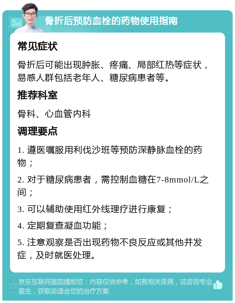 骨折后预防血栓的药物使用指南 常见症状 骨折后可能出现肿胀、疼痛、局部红热等症状，易感人群包括老年人、糖尿病患者等。 推荐科室 骨科、心血管内科 调理要点 1. 遵医嘱服用利伐沙班等预防深静脉血栓的药物； 2. 对于糖尿病患者，需控制血糖在7-8mmol/L之间； 3. 可以辅助使用红外线理疗进行康复； 4. 定期复查凝血功能； 5. 注意观察是否出现药物不良反应或其他并发症，及时就医处理。