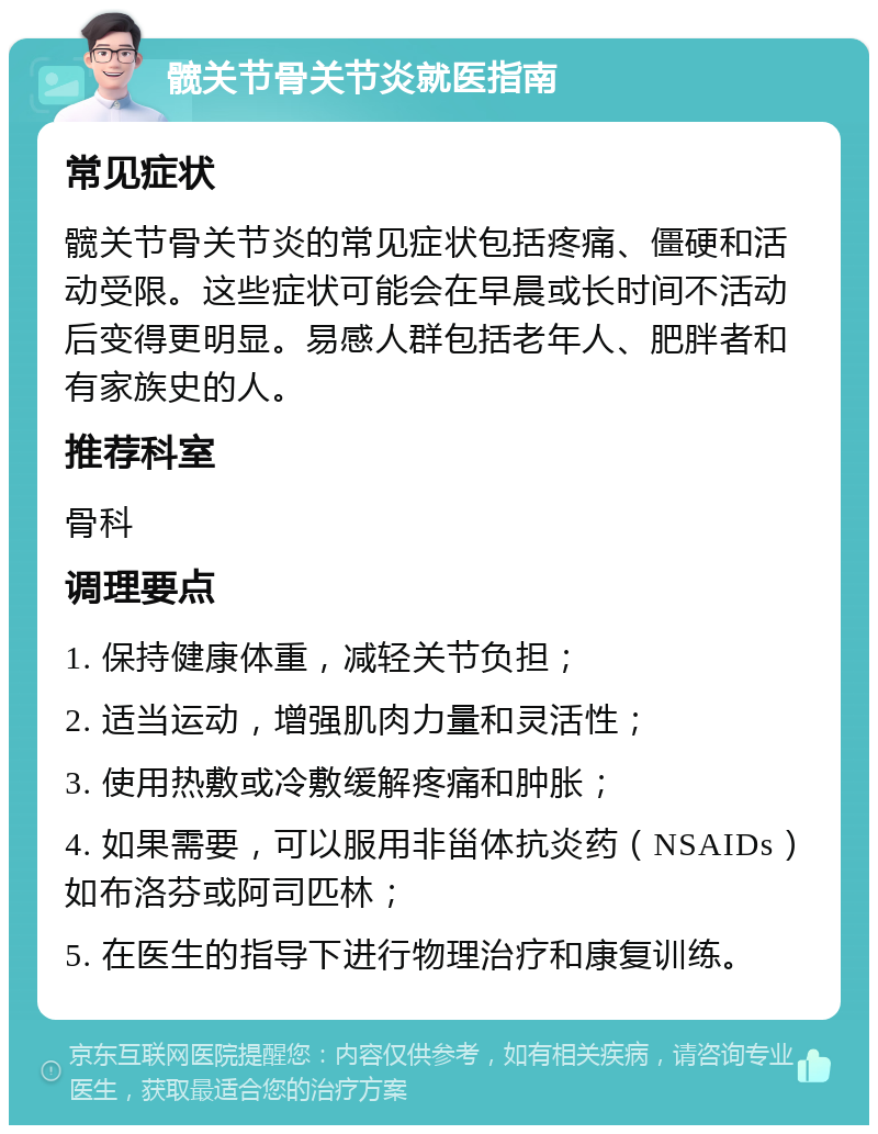 髋关节骨关节炎就医指南 常见症状 髋关节骨关节炎的常见症状包括疼痛、僵硬和活动受限。这些症状可能会在早晨或长时间不活动后变得更明显。易感人群包括老年人、肥胖者和有家族史的人。 推荐科室 骨科 调理要点 1. 保持健康体重，减轻关节负担； 2. 适当运动，增强肌肉力量和灵活性； 3. 使用热敷或冷敷缓解疼痛和肿胀； 4. 如果需要，可以服用非甾体抗炎药（NSAIDs）如布洛芬或阿司匹林； 5. 在医生的指导下进行物理治疗和康复训练。