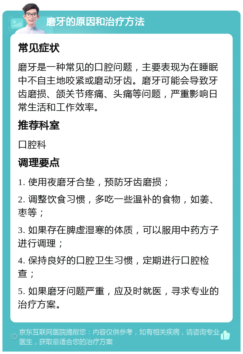 磨牙的原因和治疗方法 常见症状 磨牙是一种常见的口腔问题，主要表现为在睡眠中不自主地咬紧或磨动牙齿。磨牙可能会导致牙齿磨损、颌关节疼痛、头痛等问题，严重影响日常生活和工作效率。 推荐科室 口腔科 调理要点 1. 使用夜磨牙合垫，预防牙齿磨损； 2. 调整饮食习惯，多吃一些温补的食物，如姜、枣等； 3. 如果存在脾虚湿寒的体质，可以服用中药方子进行调理； 4. 保持良好的口腔卫生习惯，定期进行口腔检查； 5. 如果磨牙问题严重，应及时就医，寻求专业的治疗方案。