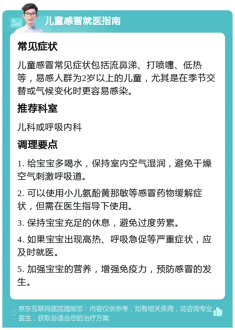 儿童感冒就医指南 常见症状 儿童感冒常见症状包括流鼻涕、打喷嚏、低热等，易感人群为2岁以上的儿童，尤其是在季节交替或气候变化时更容易感染。 推荐科室 儿科或呼吸内科 调理要点 1. 给宝宝多喝水，保持室内空气湿润，避免干燥空气刺激呼吸道。 2. 可以使用小儿氨酚黄那敏等感冒药物缓解症状，但需在医生指导下使用。 3. 保持宝宝充足的休息，避免过度劳累。 4. 如果宝宝出现高热、呼吸急促等严重症状，应及时就医。 5. 加强宝宝的营养，增强免疫力，预防感冒的发生。