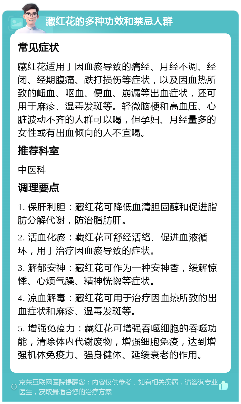 藏红花的多种功效和禁忌人群 常见症状 藏红花适用于因血瘀导致的痛经、月经不调、经闭、经期腹痛、跌打损伤等症状，以及因血热所致的衄血、呕血、便血、崩漏等出血症状，还可用于麻疹、温毒发斑等。轻微脑梗和高血压、心脏波动不齐的人群可以喝，但孕妇、月经量多的女性或有出血倾向的人不宜喝。 推荐科室 中医科 调理要点 1. 保肝利胆：藏红花可降低血清胆固醇和促进脂肪分解代谢，防治脂肪肝。 2. 活血化瘀：藏红花可舒经活络、促进血液循环，用于治疗因血瘀导致的症状。 3. 解郁安神：藏红花可作为一种安神香，缓解惊悸、心烦气躁、精神恍惚等症状。 4. 凉血解毒：藏红花可用于治疗因血热所致的出血症状和麻疹、温毒发斑等。 5. 增强免疫力：藏红花可增强吞噬细胞的吞噬功能，清除体内代谢废物，增强细胞免疫，达到增强机体免疫力、强身健体、延缓衰老的作用。