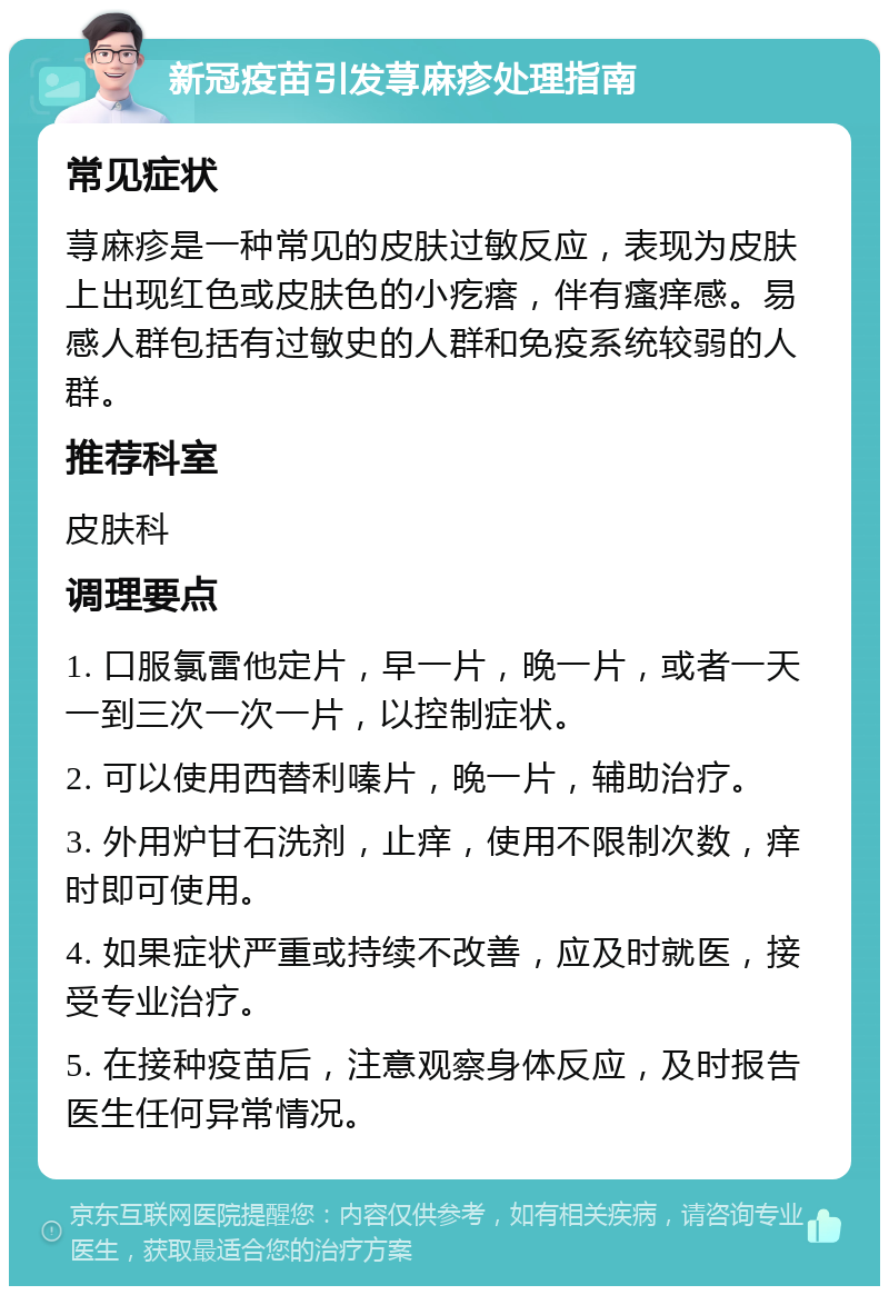 新冠疫苗引发荨麻疹处理指南 常见症状 荨麻疹是一种常见的皮肤过敏反应，表现为皮肤上出现红色或皮肤色的小疙瘩，伴有瘙痒感。易感人群包括有过敏史的人群和免疫系统较弱的人群。 推荐科室 皮肤科 调理要点 1. 口服氯雷他定片，早一片，晚一片，或者一天一到三次一次一片，以控制症状。 2. 可以使用西替利嗪片，晚一片，辅助治疗。 3. 外用炉甘石洗剂，止痒，使用不限制次数，痒时即可使用。 4. 如果症状严重或持续不改善，应及时就医，接受专业治疗。 5. 在接种疫苗后，注意观察身体反应，及时报告医生任何异常情况。