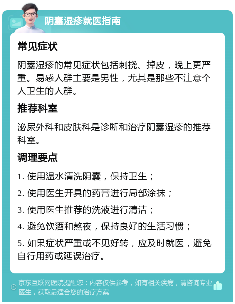 阴囊湿疹就医指南 常见症状 阴囊湿疹的常见症状包括刺挠、掉皮，晚上更严重。易感人群主要是男性，尤其是那些不注意个人卫生的人群。 推荐科室 泌尿外科和皮肤科是诊断和治疗阴囊湿疹的推荐科室。 调理要点 1. 使用温水清洗阴囊，保持卫生； 2. 使用医生开具的药膏进行局部涂抹； 3. 使用医生推荐的洗液进行清洁； 4. 避免饮酒和熬夜，保持良好的生活习惯； 5. 如果症状严重或不见好转，应及时就医，避免自行用药或延误治疗。