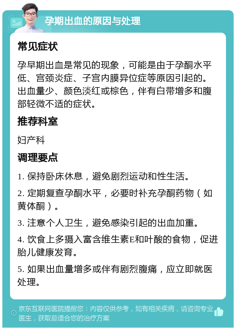 孕期出血的原因与处理 常见症状 孕早期出血是常见的现象，可能是由于孕酮水平低、宫颈炎症、子宫内膜异位症等原因引起的。出血量少、颜色淡红或棕色，伴有白带增多和腹部轻微不适的症状。 推荐科室 妇产科 调理要点 1. 保持卧床休息，避免剧烈运动和性生活。 2. 定期复查孕酮水平，必要时补充孕酮药物（如黄体酮）。 3. 注意个人卫生，避免感染引起的出血加重。 4. 饮食上多摄入富含维生素E和叶酸的食物，促进胎儿健康发育。 5. 如果出血量增多或伴有剧烈腹痛，应立即就医处理。