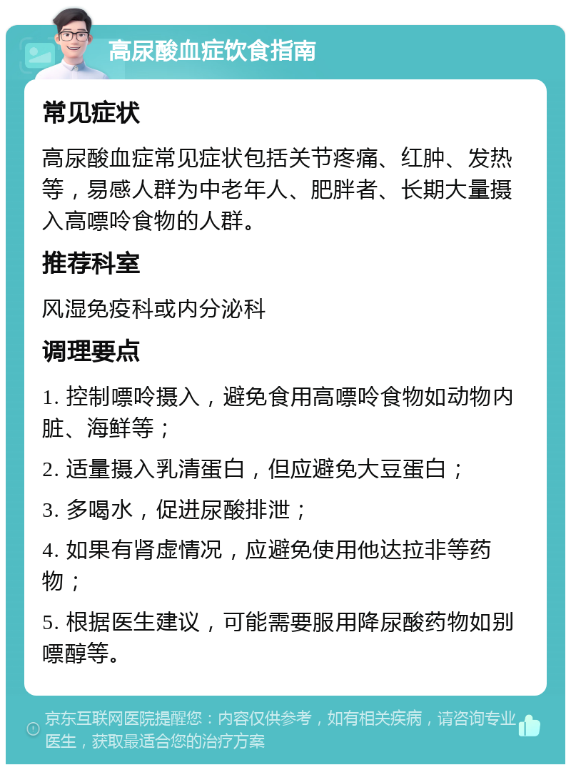 高尿酸血症饮食指南 常见症状 高尿酸血症常见症状包括关节疼痛、红肿、发热等，易感人群为中老年人、肥胖者、长期大量摄入高嘌呤食物的人群。 推荐科室 风湿免疫科或内分泌科 调理要点 1. 控制嘌呤摄入，避免食用高嘌呤食物如动物内脏、海鲜等； 2. 适量摄入乳清蛋白，但应避免大豆蛋白； 3. 多喝水，促进尿酸排泄； 4. 如果有肾虚情况，应避免使用他达拉非等药物； 5. 根据医生建议，可能需要服用降尿酸药物如别嘌醇等。