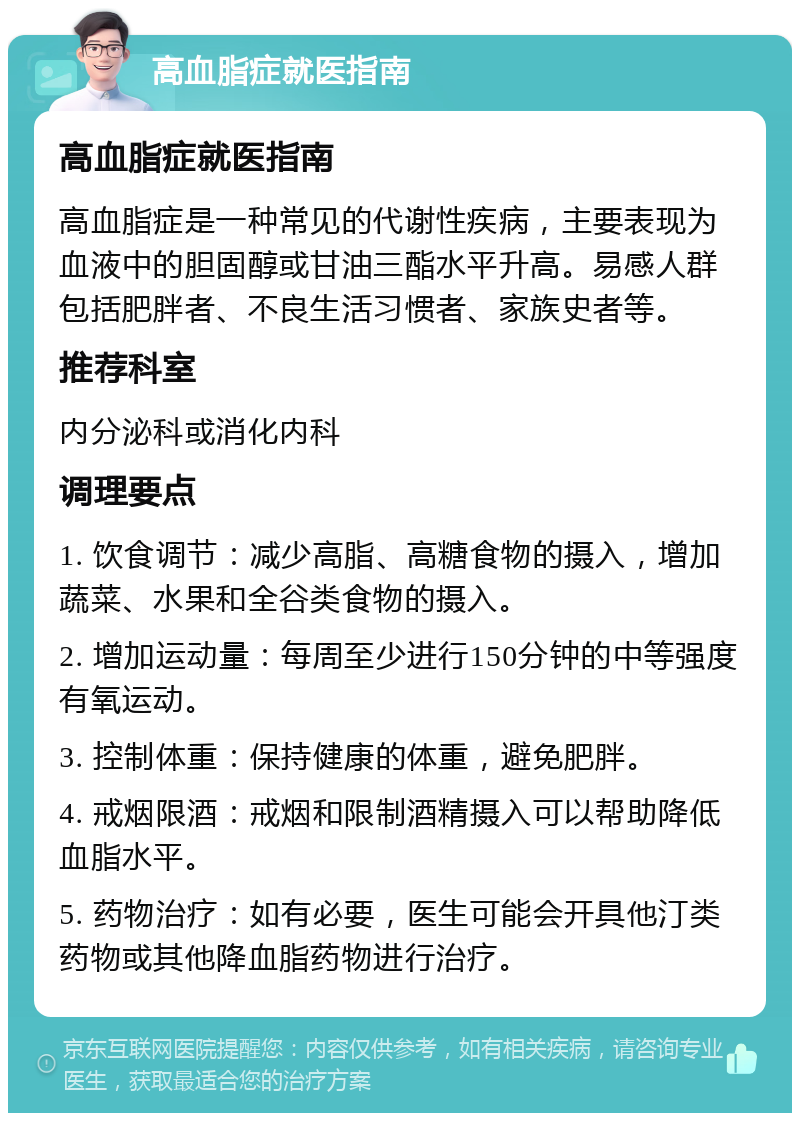 高血脂症就医指南 高血脂症就医指南 高血脂症是一种常见的代谢性疾病，主要表现为血液中的胆固醇或甘油三酯水平升高。易感人群包括肥胖者、不良生活习惯者、家族史者等。 推荐科室 内分泌科或消化内科 调理要点 1. 饮食调节：减少高脂、高糖食物的摄入，增加蔬菜、水果和全谷类食物的摄入。 2. 增加运动量：每周至少进行150分钟的中等强度有氧运动。 3. 控制体重：保持健康的体重，避免肥胖。 4. 戒烟限酒：戒烟和限制酒精摄入可以帮助降低血脂水平。 5. 药物治疗：如有必要，医生可能会开具他汀类药物或其他降血脂药物进行治疗。