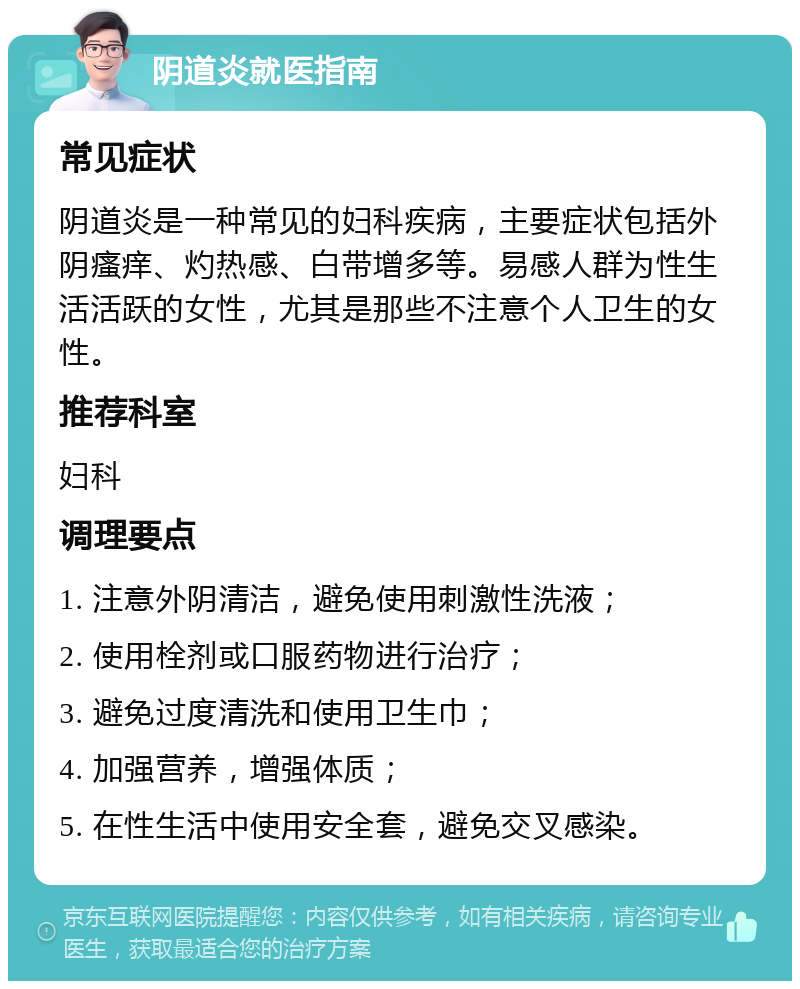 阴道炎就医指南 常见症状 阴道炎是一种常见的妇科疾病，主要症状包括外阴瘙痒、灼热感、白带增多等。易感人群为性生活活跃的女性，尤其是那些不注意个人卫生的女性。 推荐科室 妇科 调理要点 1. 注意外阴清洁，避免使用刺激性洗液； 2. 使用栓剂或口服药物进行治疗； 3. 避免过度清洗和使用卫生巾； 4. 加强营养，增强体质； 5. 在性生活中使用安全套，避免交叉感染。