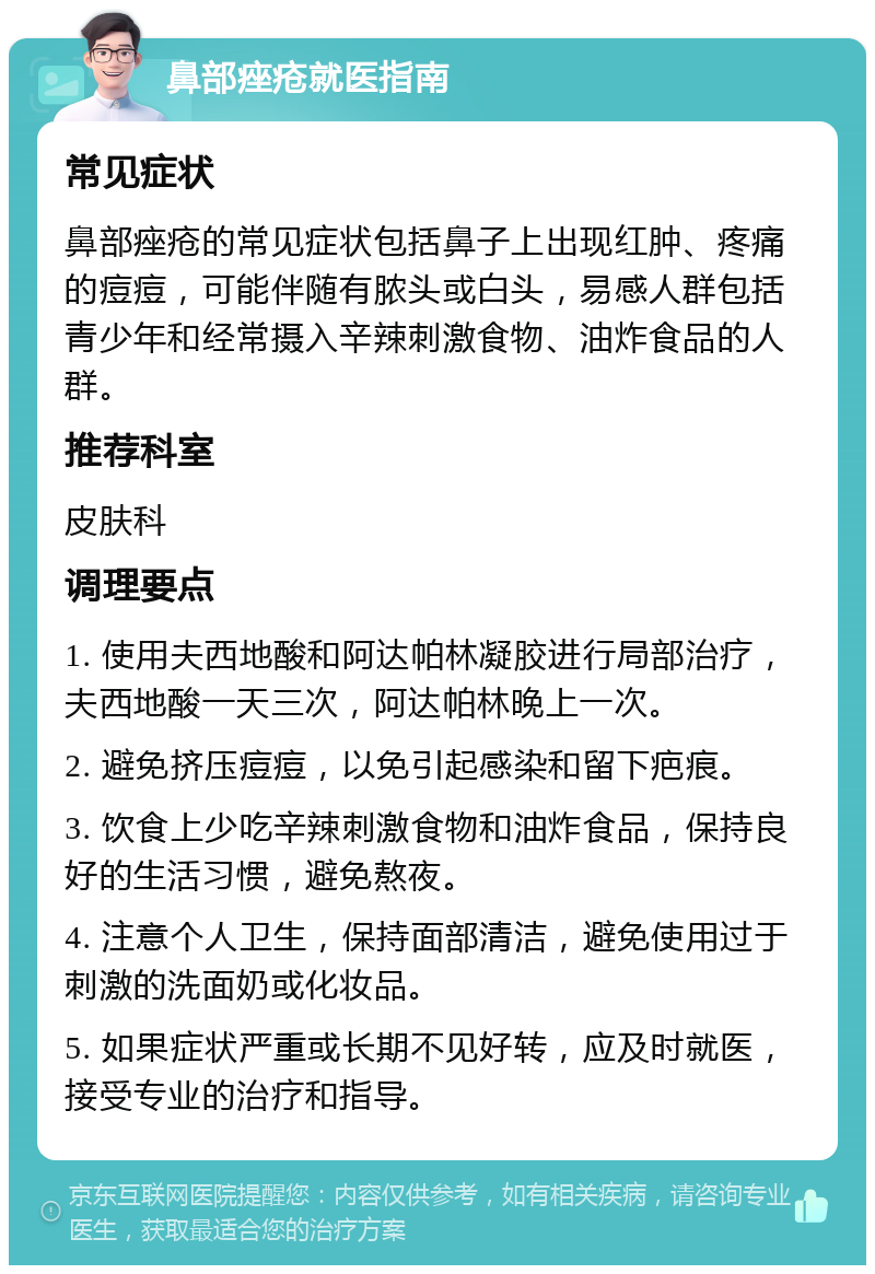 鼻部痤疮就医指南 常见症状 鼻部痤疮的常见症状包括鼻子上出现红肿、疼痛的痘痘，可能伴随有脓头或白头，易感人群包括青少年和经常摄入辛辣刺激食物、油炸食品的人群。 推荐科室 皮肤科 调理要点 1. 使用夫西地酸和阿达帕林凝胶进行局部治疗，夫西地酸一天三次，阿达帕林晚上一次。 2. 避免挤压痘痘，以免引起感染和留下疤痕。 3. 饮食上少吃辛辣刺激食物和油炸食品，保持良好的生活习惯，避免熬夜。 4. 注意个人卫生，保持面部清洁，避免使用过于刺激的洗面奶或化妆品。 5. 如果症状严重或长期不见好转，应及时就医，接受专业的治疗和指导。