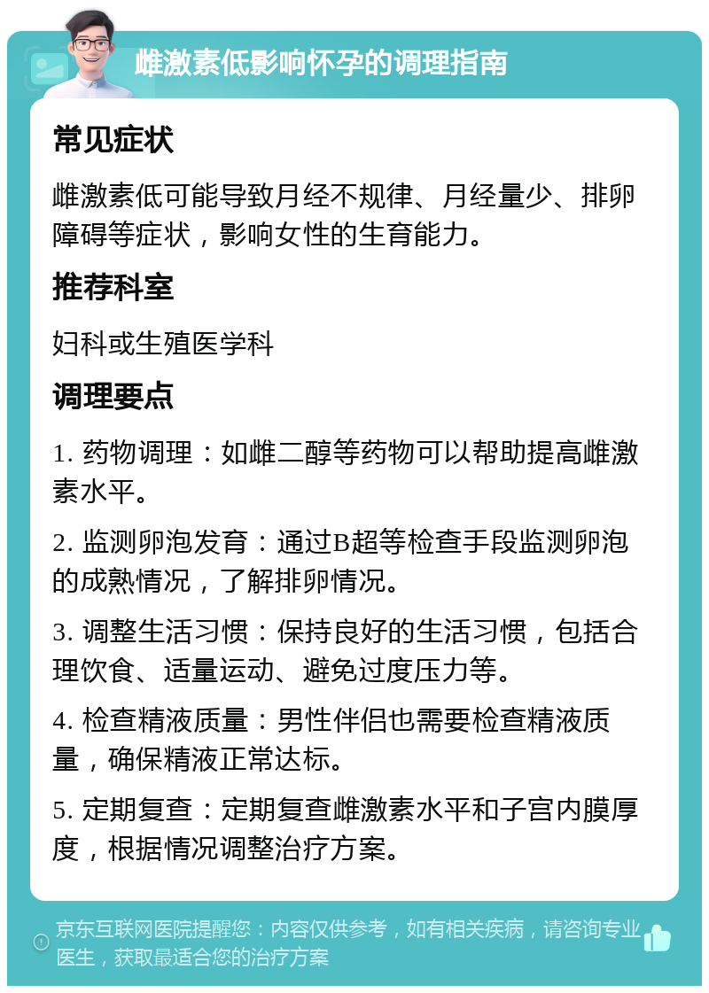 雌激素低影响怀孕的调理指南 常见症状 雌激素低可能导致月经不规律、月经量少、排卵障碍等症状，影响女性的生育能力。 推荐科室 妇科或生殖医学科 调理要点 1. 药物调理：如雌二醇等药物可以帮助提高雌激素水平。 2. 监测卵泡发育：通过B超等检查手段监测卵泡的成熟情况，了解排卵情况。 3. 调整生活习惯：保持良好的生活习惯，包括合理饮食、适量运动、避免过度压力等。 4. 检查精液质量：男性伴侣也需要检查精液质量，确保精液正常达标。 5. 定期复查：定期复查雌激素水平和子宫内膜厚度，根据情况调整治疗方案。