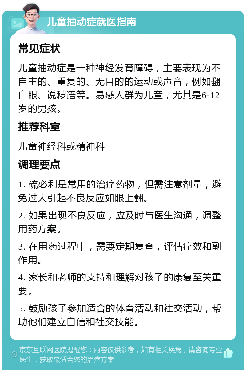 儿童抽动症就医指南 常见症状 儿童抽动症是一种神经发育障碍，主要表现为不自主的、重复的、无目的的运动或声音，例如翻白眼、说秽语等。易感人群为儿童，尤其是6-12岁的男孩。 推荐科室 儿童神经科或精神科 调理要点 1. 硫必利是常用的治疗药物，但需注意剂量，避免过大引起不良反应如眼上翻。 2. 如果出现不良反应，应及时与医生沟通，调整用药方案。 3. 在用药过程中，需要定期复查，评估疗效和副作用。 4. 家长和老师的支持和理解对孩子的康复至关重要。 5. 鼓励孩子参加适合的体育活动和社交活动，帮助他们建立自信和社交技能。