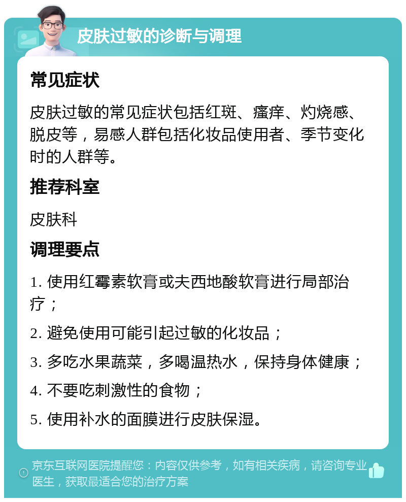 皮肤过敏的诊断与调理 常见症状 皮肤过敏的常见症状包括红斑、瘙痒、灼烧感、脱皮等，易感人群包括化妆品使用者、季节变化时的人群等。 推荐科室 皮肤科 调理要点 1. 使用红霉素软膏或夫西地酸软膏进行局部治疗； 2. 避免使用可能引起过敏的化妆品； 3. 多吃水果蔬菜，多喝温热水，保持身体健康； 4. 不要吃刺激性的食物； 5. 使用补水的面膜进行皮肤保湿。