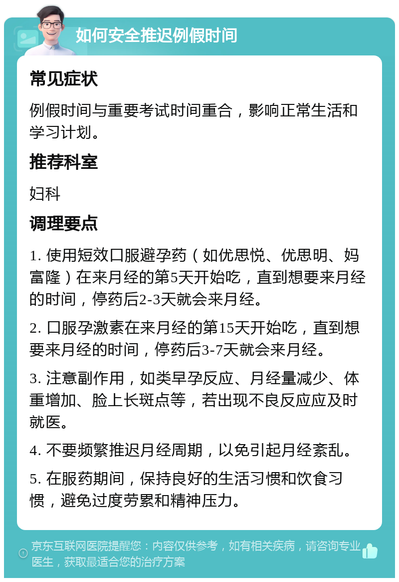 如何安全推迟例假时间 常见症状 例假时间与重要考试时间重合，影响正常生活和学习计划。 推荐科室 妇科 调理要点 1. 使用短效口服避孕药（如优思悦、优思明、妈富隆）在来月经的第5天开始吃，直到想要来月经的时间，停药后2-3天就会来月经。 2. 口服孕激素在来月经的第15天开始吃，直到想要来月经的时间，停药后3-7天就会来月经。 3. 注意副作用，如类早孕反应、月经量减少、体重增加、脸上长斑点等，若出现不良反应应及时就医。 4. 不要频繁推迟月经周期，以免引起月经紊乱。 5. 在服药期间，保持良好的生活习惯和饮食习惯，避免过度劳累和精神压力。