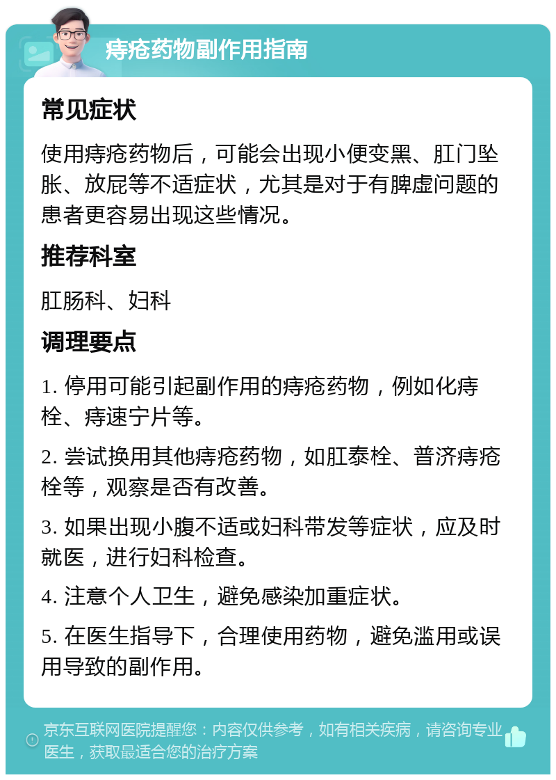 痔疮药物副作用指南 常见症状 使用痔疮药物后，可能会出现小便变黑、肛门坠胀、放屁等不适症状，尤其是对于有脾虚问题的患者更容易出现这些情况。 推荐科室 肛肠科、妇科 调理要点 1. 停用可能引起副作用的痔疮药物，例如化痔栓、痔速宁片等。 2. 尝试换用其他痔疮药物，如肛泰栓、普济痔疮栓等，观察是否有改善。 3. 如果出现小腹不适或妇科带发等症状，应及时就医，进行妇科检查。 4. 注意个人卫生，避免感染加重症状。 5. 在医生指导下，合理使用药物，避免滥用或误用导致的副作用。