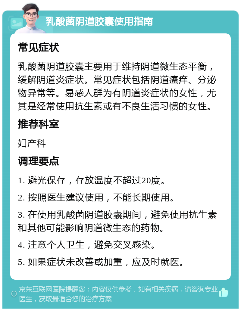 乳酸菌阴道胶囊使用指南 常见症状 乳酸菌阴道胶囊主要用于维持阴道微生态平衡，缓解阴道炎症状。常见症状包括阴道瘙痒、分泌物异常等。易感人群为有阴道炎症状的女性，尤其是经常使用抗生素或有不良生活习惯的女性。 推荐科室 妇产科 调理要点 1. 避光保存，存放温度不超过20度。 2. 按照医生建议使用，不能长期使用。 3. 在使用乳酸菌阴道胶囊期间，避免使用抗生素和其他可能影响阴道微生态的药物。 4. 注意个人卫生，避免交叉感染。 5. 如果症状未改善或加重，应及时就医。