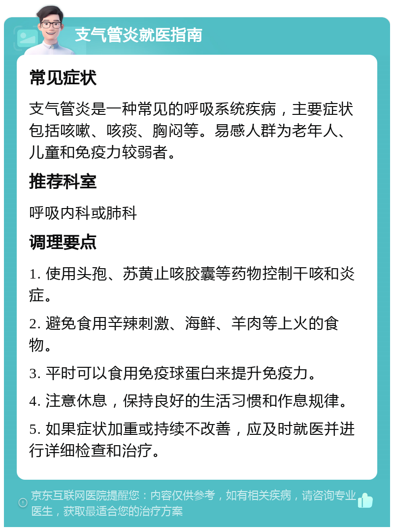 支气管炎就医指南 常见症状 支气管炎是一种常见的呼吸系统疾病，主要症状包括咳嗽、咳痰、胸闷等。易感人群为老年人、儿童和免疫力较弱者。 推荐科室 呼吸内科或肺科 调理要点 1. 使用头孢、苏黄止咳胶囊等药物控制干咳和炎症。 2. 避免食用辛辣刺激、海鲜、羊肉等上火的食物。 3. 平时可以食用免疫球蛋白来提升免疫力。 4. 注意休息，保持良好的生活习惯和作息规律。 5. 如果症状加重或持续不改善，应及时就医并进行详细检查和治疗。