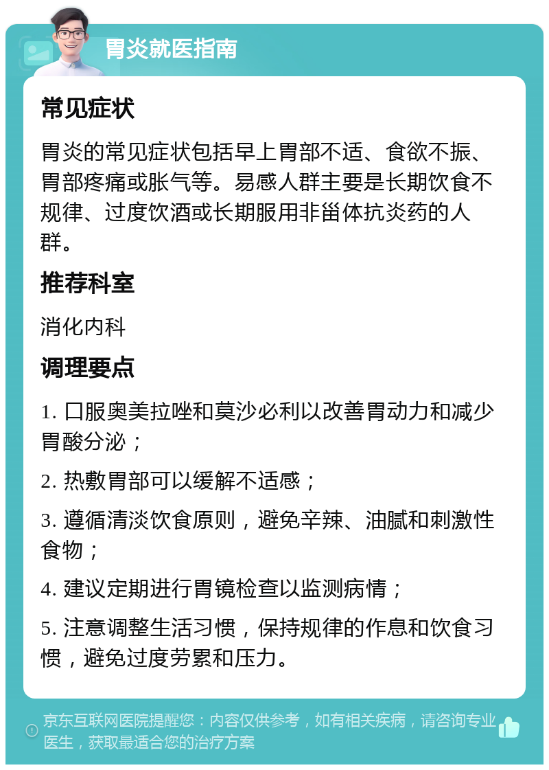 胃炎就医指南 常见症状 胃炎的常见症状包括早上胃部不适、食欲不振、胃部疼痛或胀气等。易感人群主要是长期饮食不规律、过度饮酒或长期服用非甾体抗炎药的人群。 推荐科室 消化内科 调理要点 1. 口服奥美拉唑和莫沙必利以改善胃动力和减少胃酸分泌； 2. 热敷胃部可以缓解不适感； 3. 遵循清淡饮食原则，避免辛辣、油腻和刺激性食物； 4. 建议定期进行胃镜检查以监测病情； 5. 注意调整生活习惯，保持规律的作息和饮食习惯，避免过度劳累和压力。