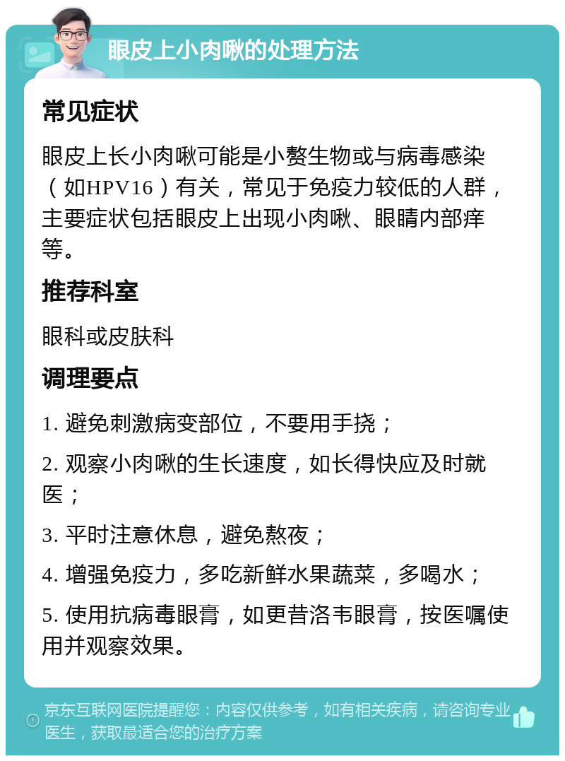 眼皮上小肉啾的处理方法 常见症状 眼皮上长小肉啾可能是小赘生物或与病毒感染（如HPV16）有关，常见于免疫力较低的人群，主要症状包括眼皮上出现小肉啾、眼睛内部痒等。 推荐科室 眼科或皮肤科 调理要点 1. 避免刺激病变部位，不要用手挠； 2. 观察小肉啾的生长速度，如长得快应及时就医； 3. 平时注意休息，避免熬夜； 4. 增强免疫力，多吃新鲜水果蔬菜，多喝水； 5. 使用抗病毒眼膏，如更昔洛韦眼膏，按医嘱使用并观察效果。