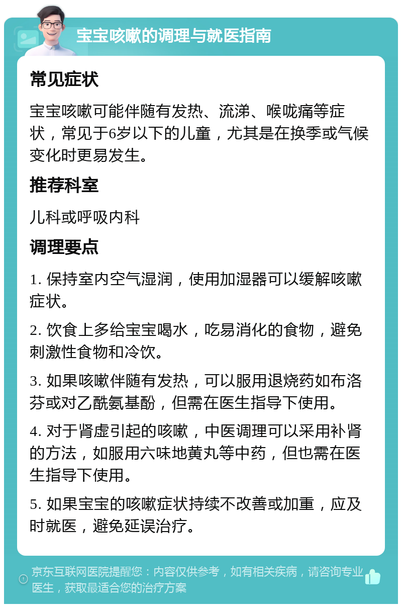 宝宝咳嗽的调理与就医指南 常见症状 宝宝咳嗽可能伴随有发热、流涕、喉咙痛等症状，常见于6岁以下的儿童，尤其是在换季或气候变化时更易发生。 推荐科室 儿科或呼吸内科 调理要点 1. 保持室内空气湿润，使用加湿器可以缓解咳嗽症状。 2. 饮食上多给宝宝喝水，吃易消化的食物，避免刺激性食物和冷饮。 3. 如果咳嗽伴随有发热，可以服用退烧药如布洛芬或对乙酰氨基酚，但需在医生指导下使用。 4. 对于肾虚引起的咳嗽，中医调理可以采用补肾的方法，如服用六味地黄丸等中药，但也需在医生指导下使用。 5. 如果宝宝的咳嗽症状持续不改善或加重，应及时就医，避免延误治疗。