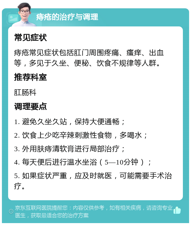 痔疮的治疗与调理 常见症状 痔疮常见症状包括肛门周围疼痛、瘙痒、出血等，多见于久坐、便秘、饮食不规律等人群。 推荐科室 肛肠科 调理要点 1. 避免久坐久站，保持大便通畅； 2. 饮食上少吃辛辣刺激性食物，多喝水； 3. 外用肤痔清软膏进行局部治疗； 4. 每天便后进行温水坐浴（5—10分钟）； 5. 如果症状严重，应及时就医，可能需要手术治疗。