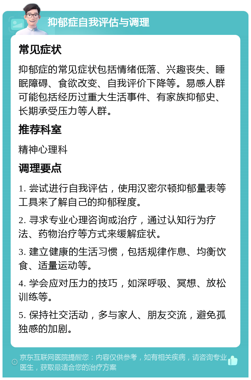 抑郁症自我评估与调理 常见症状 抑郁症的常见症状包括情绪低落、兴趣丧失、睡眠障碍、食欲改变、自我评价下降等。易感人群可能包括经历过重大生活事件、有家族抑郁史、长期承受压力等人群。 推荐科室 精神心理科 调理要点 1. 尝试进行自我评估，使用汉密尔顿抑郁量表等工具来了解自己的抑郁程度。 2. 寻求专业心理咨询或治疗，通过认知行为疗法、药物治疗等方式来缓解症状。 3. 建立健康的生活习惯，包括规律作息、均衡饮食、适量运动等。 4. 学会应对压力的技巧，如深呼吸、冥想、放松训练等。 5. 保持社交活动，多与家人、朋友交流，避免孤独感的加剧。