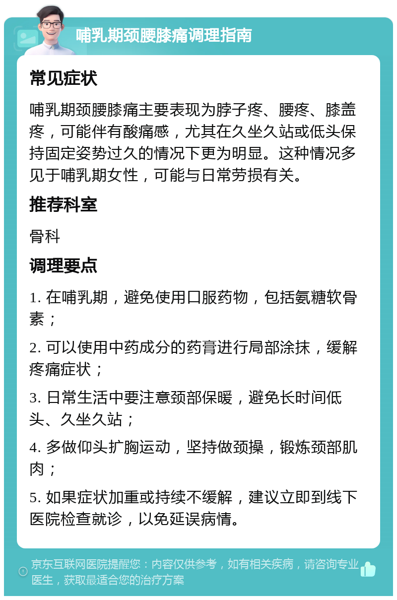 哺乳期颈腰膝痛调理指南 常见症状 哺乳期颈腰膝痛主要表现为脖子疼、腰疼、膝盖疼，可能伴有酸痛感，尤其在久坐久站或低头保持固定姿势过久的情况下更为明显。这种情况多见于哺乳期女性，可能与日常劳损有关。 推荐科室 骨科 调理要点 1. 在哺乳期，避免使用口服药物，包括氨糖软骨素； 2. 可以使用中药成分的药膏进行局部涂抹，缓解疼痛症状； 3. 日常生活中要注意颈部保暖，避免长时间低头、久坐久站； 4. 多做仰头扩胸运动，坚持做颈操，锻炼颈部肌肉； 5. 如果症状加重或持续不缓解，建议立即到线下医院检查就诊，以免延误病情。