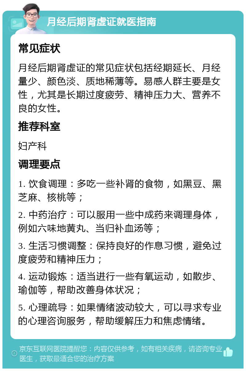 月经后期肾虚证就医指南 常见症状 月经后期肾虚证的常见症状包括经期延长、月经量少、颜色淡、质地稀薄等。易感人群主要是女性，尤其是长期过度疲劳、精神压力大、营养不良的女性。 推荐科室 妇产科 调理要点 1. 饮食调理：多吃一些补肾的食物，如黑豆、黑芝麻、核桃等； 2. 中药治疗：可以服用一些中成药来调理身体，例如六味地黄丸、当归补血汤等； 3. 生活习惯调整：保持良好的作息习惯，避免过度疲劳和精神压力； 4. 运动锻炼：适当进行一些有氧运动，如散步、瑜伽等，帮助改善身体状况； 5. 心理疏导：如果情绪波动较大，可以寻求专业的心理咨询服务，帮助缓解压力和焦虑情绪。