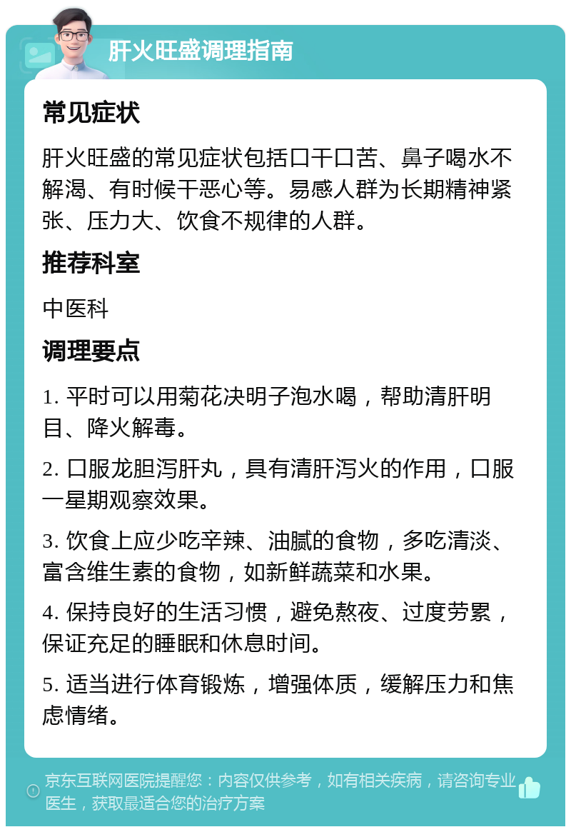 肝火旺盛调理指南 常见症状 肝火旺盛的常见症状包括口干口苦、鼻子喝水不解渴、有时候干恶心等。易感人群为长期精神紧张、压力大、饮食不规律的人群。 推荐科室 中医科 调理要点 1. 平时可以用菊花决明子泡水喝，帮助清肝明目、降火解毒。 2. 口服龙胆泻肝丸，具有清肝泻火的作用，口服一星期观察效果。 3. 饮食上应少吃辛辣、油腻的食物，多吃清淡、富含维生素的食物，如新鲜蔬菜和水果。 4. 保持良好的生活习惯，避免熬夜、过度劳累，保证充足的睡眠和休息时间。 5. 适当进行体育锻炼，增强体质，缓解压力和焦虑情绪。